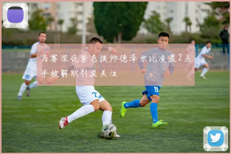 马赛深夜紧急换帅德泽尔比凌晨2点半被解职引发关注