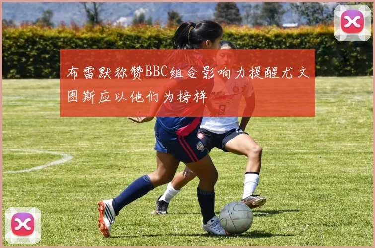 布雷默称赞BBC组合影响力提醒尤文图斯应以他们为榜样